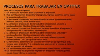 PROCESOS PARA TRABAJAR EN OPTITEX
Pasos para trabajar en Optitex:
1. Los archivos no abren con doble click desde el explorador.
2. Para abrir los archivos debo entrar al programa, ingresar a archivo; abrir y buscar
la ubicación del archivo.
3. La ventana de propiedades abre seleccionando un molde y presionando enter,
(Nombre, cantidad, entre muchos otros).
4. La ventana de propiedades de marcada abre seleccionando un punto y
presionando enter. (Nombre, Piezas por talla, textos.)
5. Para trazar un punto en una línea interna debemos seleccionar el segmento o
línea primero con la herramienta selección (Fin)
6. La ventana de propiedades de marcada abre seleccionando una pieza y
presionando enter. (Nombre, piezas por talla, textos.)
7. Después de guardar el archivo y vamos avanzando debemos presionar
constantemente Ctrl S para guardar varias veces.
8. La herramienta botón marca en cualquier dirección que se especifique en su
ventana sobre el eje X o Y, o en ángulos que aparecen en la ventana si hacemos
click en un punto inicialmente.
9. Las herramientas punto sobre, solo funcionan en líneas internas o contornos.
10.Las herramientas mover permite desplazar en direcciones varias los puntos,
curvas, líneas internas o contornos.
 