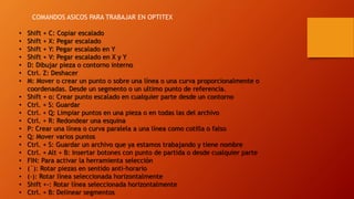 • Shift + C: Copiar escalado
• Shift + X: Pegar escalado
• Shift + Y: Pegar escalado en Y
• Shift + V: Pegar escalado en X y Y
• D: Dibujar pieza o contorno interno
• Ctrl. Z: Deshacer
• M: Mover o crear un punto o sobre una línea o una curva proporcionalmente o
coordenadas. Desde un segmento o un ultimo punto de referencia.
• Shift + o: Crear punto escalado en cualquier parte desde un contorno
• Ctrl. + S: Guardar
• Ctrl. + Q: Limpiar puntos en una pieza o en todas las del archivo
• Ctrl. + R: Redondear una esquina
• P: Crear una línea o curva paralela a una línea como cotilla o falso
• Q: Mover varios puntos
• Ctrl. + S: Guardar un archivo que ya estamos trabajando y tiene nombre
• Ctrl. + Alt + B: Insertar botones con punto de partida o desde cualquier parte
• FIN: Para activar la herramienta selección
• (´): Rotar piezas en sentido anti-horario
• (-): Rotar línea seleccionada horizontalmente
• Shift +-: Rotar línea seleccionada horizontalmente
• Ctrl. + B: Delinear segmentos
COMANDOS ASICOS PARA TRABAJAR EN OPTITEX
 