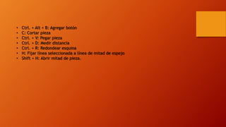 • Ctrl. + Alt + B: Agregar botón
• C: Cortar pieza
• Ctrl. + V: Pegar pieza
• Ctrl. + D: Medir distancia
• Ctrl. + R: Redondear esquina
• H: Fijar línea seleccionada a línea de mitad de espejo
• Shift + H: Abrir mitad de pieza.
 