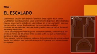 Es el método utilizado para ampliar o disminuir tallas a partir de un patrón.
Lo utilizamos cuando queremos sacar una misma moda pero en diferentes tallas.
Hay que tener mucho cuidado con Las medidas en el trazo del patrón base que
vamos a utilizar ya que de el dependen los otros moldes escalados.
Podemos escalar todos los patrones desde grandes hasta pequeños. Aumentar
las tallas y disminuirlas.
Lo que utilizamos para este trabajo son líneas horizontales y verticales que nos
ayudan a marcar las diferencias entre una talla y otra. Lo que en matemáticas
llamamos el plano cartesiano.
En un espacio vectorial, dícese de cada uno de los elementos de un cuerpo base
que ha sido utilizado para definir dicho espacio. En general, son números reales
o complejos.
TEMA 1.
EL ESCALADO
 