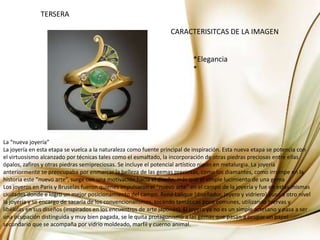 TERSERACARACTERISITCAS DE LA IMAGEN*Elegancia*La “nueva joyería”La joyería en esta etapa se vuelca a la naturaleza como fuente principal de inspiración. Esta nueva etapa se potencia con el virtuosismo alcanzado por técnicas tales como el esmaltado, la incorporación de otras piedras preciosas entre ellas ópalos, zafiros y otras piedras semipreciosas. Se incluye el potencial artístico nipón en metalurgia. La joyería anteriormente se preocupaba por enmarcar la belleza de las gemas preciosas, como los diamantes, como irrumpe en la historia este “nuevo arte”, surge con una motivación hacia el diseño, más que el simple lucimiento de una gemaLos joyeros en Paris y Bruselas fueron quienes impulsaron el “nuevo arte” en el campo de la joyería y fue en estas mismas ciudades donde e logro un mejor posicionamiento del campo. René Lalique (diseñador, joyero y vidriero) puso a otro nivel la joyería y se encargo de sacarla de los convencionalismos, tocando temáticas poco comunes, utilizando hiervas y libélulas en sus diseños (inspirados en los encuentros de arte japonés). El joyero ya no es un simple artesano y pasa a ser una ocupación distinguida y muy bien pagada, se le quita protagonismo a las gemas que pasan a ocupar un papel secundario que se acompaña por vidrio moldeado, marfil y cuerno animal.