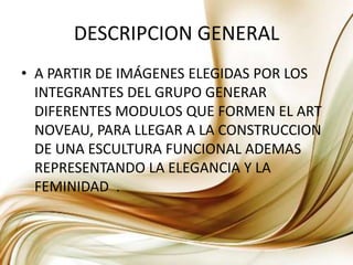 DESCRIPCION GENERALA PARTIR DE IMÁGENES ELEGIDAS POR LOS INTEGRANTES DEL GRUPO GENERAR DIFERENTES MODULOS QUE FORMEN EL ART NOVEAU, PARA LLEGAR A LA CONSTRUCCION DE UNA ESCULTURA FUNCIONAL ADEMAS REPRESENTANDO LA ELEGANCIA Y LA FEMINIDAD  . 