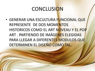 CONCLUSIONGENERAR UNA ESCULTURA FUNCIONAL QUE REPRESENTE  DE DOS MOMENTOS HISTORICOS COMO EL ART NOVEAU Y EL POP ART . PARTIENDO DE IMÁGENES ELEGIDAS PARA LLEGAR A DIFERENTES MODULOS QUE DETERMINEN EL DISEÑO COMO TAL.