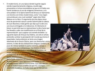 El modernismo, en una época donde la gente seguía siendo mayoritariamente religiosa, resultó algo provocativo e incluso escandaloso ya que en él había una fuerte tendencia al uso de imágenes femeninas y a la sensualidad. En la ópera Salomé de Strauss se representa a la heroína con tintes modernistas, como “una virgen consumida por una cruel castidad” según dice Peter Watson en su libro. El argumento de esta ópera tiene ecos de perversión sexual cuando Salomé pide la cabeza de Juan Bautista y hubo gente que dijo que la obra era una locura entregada a la indecencia. En Alemania el Kaiser no permitió que se representase la obra hasta que fue llevada a cabo una modificación en el final de la representación: que surgiese una estrella de Belén. La siguiente ópera de Strauss fue Elektra, con ella el artista pretendía cambiar la percepción del mundo que tenía el espectador, hasta entonces se tenía una imagen idealizada de la Grecia Clásica, pero con Nietzsche y otros autores, la idea de las civilizaciones antiguas cambió y se puso de relieve también la parte instintiva, salvaje e irracional de esas civilizaciones. Con Elektra el tema principal era la verdadera naturaleza del hombre y la mujer, otorgando al psicoanálisis una gran importancia, la protagonista de la obra tenía fijación por el padre, alucinaciones y una sexualidad perturbada, síntomas semejantes a la paciente Anna O. de JosefBreuer y que Sigmund Freud utilizó en sus investigaciones sobre el inconsciente. Con esta obra se puso en duda lo que es bello y lo que no, y aunque incomodó al público, no hubo duda que lo hizo pensar.