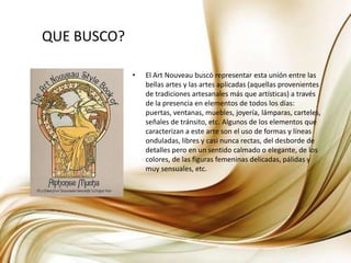 QUE BUSCO?El Art Nouveau buscó representar esta unión entre las bellas artes y las artes aplicadas (aquellas provenientes de tradiciones artesanales más que artísticas) a través de la presencia en elementos de todos los días: puertas, ventanas, muebles, joyería, lámparas, carteles, señales de tránsito, etc. Algunos de los elementos que caracterizan a este arte son el uso de formas y líneas onduladas, libres y casi nunca rectas, del desborde de detalles pero en un sentido calmado o elegante, de los colores, de las figuras femeninas delicadas, pálidas y muy sensuales, etc.
