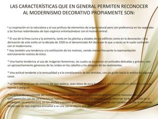 LAS CARACTERÍSTICAS QUE EN GENERAL PERMITEN RECONOCER AL MODERNISMO DECORATIVO PROPIAMENTE SON:          * La inspiración en la naturaleza y el uso profuso de elementos de origen natural pero con preferencia en los vegetales y las formas redondeadas de tipo orgánico entrelazándose con el motivo central.* El uso de la línea curva y la asimetría, tanto en las plantas y alzados de los edificios como en la decoración. Una derivación de este estilo en la década de 1920 es el denominado Art decó por lo que a veces se le suele confundir con el modernismo.        * Hay también una tendencia a la estilización de los motivos, siendo menos frecuente la representación estrictamente realista de éstos.* Una fuerte tendencia al uso de imágenes femeninas, las cuales se muestran en actitudes delicadas y gráciles, con un aprovechamiento generoso de las ondas en los cabellos y los pliegues de las vestimentas.* Una actitud tendente a la sensualidad y a la complacencia de los sentidos, con un guiño hacia lo erótico en algunos casos.* La libertad en el uso de motivos de tipo exótico, sean éstos de pura fantasía o con inspiración en distintas culturas lejanas o antiguas.* La aplicación envolvente del motivo tomando alguna de las características anteriormente mencionadas en contraposición con las características habituales del objeto a decorar. Esto se puede observar en la aplicación en el mobiliario, en arquitectura, en los afiches o posters promocionales o en objetos de uso cotidiano donde el elemento destacado de tipo orgánico envuelve o se une con el objeto que decora.