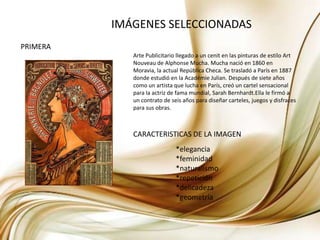 IMÁGENES SELECCIONADASPRIMERAArte Publicitario llegado a un cenit en las pinturas de estilo Art Nouveau de Alphonse Mucha. Mucha nació en 1860 en Moravia, la actual República Checa. Se trasladó a París en 1887 donde estudió en la AcadémieJulian. Después de siete años como un artista que lucha en París, creó un cartel sensacional para la actriz de fama mundial, Sarah Bernhardt.Ella le firmó a un contrato de seis años para diseñar carteles, juegos y disfraces para sus obras. CARACTERISTICAS DE LA IMAGEN*elegancia*feminidad*naturalismo*repetición*delicadeza*geometría