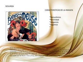 SEGUNDACARACTERISTICAS DE LA IMAGEN*Naturalismo*feminidad*elegancia*orgánico*El Art Nouveau se caracteriza por su clara imitación o inspiración en lo natural, en la naturaleza, en lo orgánico y en lo vegetal. Debido a lo anterior, sus líneas se caracterizan por ser onduladas y curvas. Su línea puede ser comprendida como la fuerza ondulante de un latigazo y a la vez al fluir de forma elegante y delicada. Los motivos más frecuentes que se suelen ver en este estilo son las flores ( rosa y lirio), aves ( especialmente pavorreales) y figuras femeninas.