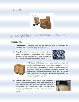 b. LA CARGA
La carga es un conjunto de bienes o mercancías protegidas por un embalaje apropiado
que facilita su rápida movilización.
TIPOS DE CARGA
1. Carga General: Comprende una serie de productos que se transportan en
cantidades más pequeñas que aquellas a granel.
2. Carga Suelta: Este tipo de carga consiste en bienes
sueltos manipulados y embarcados como unidades
separadas, fardos, paquetes, sacos, cajas, piezas atadas
etc., Tradicionalmente se transporta en buques.
3. Carga Unitarizada: Esta carga está compuesta de
artículos individuales tales como cajas, paquetes, y otros
elementos sólidos o carga suelta agrupados en unidades como
preeslingos, paletas y contenedores que están listos para ser
transportados. Permite el manipuleo seguro, evita el saqueo,
daños y pérdidas y las protege. Este tipo de carga se lleva por
cualquier modo de transporte.
4. Carga A Granel: (Líquida y sólida o seca). Los gráneles sólidos
o secos y líquidos se almacenan por lo general en tanques y
silos. Ninguno de estos productos necesita embalaje o
unitarización. Tiene ventajas en cuanto a seguridad de la
carga; su administración y manejo, y almacenamiento en
puerto.
 