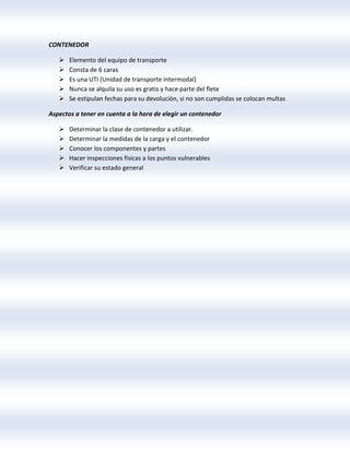 CONTENEDOR
 Elemento del equipo de transporte
 Consta de 6 caras
 Es una UTI (Unidad de transporte intermodal)
 Nunca se alquila su uso es gratis y hace parte del flete
 Se estipulan fechas para su devolución, si no son cumplidas se colocan multas
Aspectos a tener en cuenta a la hora de elegir un contenedor
 Determinar la clase de contenedor a utilizar.
 Determinar la medidas de la carga y el contenedor
 Conocer los componentes y partes
 Hacer inspecciones físicas a los puntos vulnerables
 Verificar su estado general
 