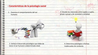 14
4. Determina patologías o formas
inadecuadas de conducta.
- Características de la psicología social
1. Examina el comportamiento del ser
humano.
2. Señala el desarrollo psicológico que debe de
tener el ser humano a determinada edad.
3. Estudia las relaciones entre sujeto a sujeto,
grupo a grupo y de sociedad a sociedad.
 