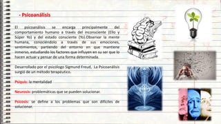 16
- Psicoanálisis
El psicoanálisis se encarga principalmente del
comportamiento humano a través del inconsciente (Ello y
Súper Yo) y del estado consciente (Yo).Observar la mente
humana, conociéndolo a través de sus emociones,
sentimientos, partiendo del entorno en que mantiene
inmerso, estudiando los factores que influyen en su ser que lo
hacen actuar y pensar de una forma determinada.
Desarrollado por el psicólogo Sigmund Freud, La Psicoanálisis
surgió de un método terapéutico.
Psiquis: la mentalidad
Neurosis: problemáticas que se pueden solucionar.
Psicosis: se define a los problemas que son difíciles de
solucionar.
 