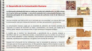 2. Desarrollo de la Comunicación Humana
La información planteada del tema se realizo por medio de la plataforma y un taller virtual,
en el cual se tenia que investigar a cerca de la evolución de la comunicación humana y los
elementos principales de la comunicación, este tema de confronto el dia 21 de Febrero en
la tutoría.
Hay que entender que toda acción va en caminada por una necesidad, y es preciso decir que
la comunicación nace por el deseo de transmitir una idea, pensamientos y sentimientos.
La comunicación humana surgió por la necesidad de sobrevivir del hombre primitivo en
respuesta a su deseo de transmitir sus ideas y sentimientos a los demás, por medio de la
mímica, gritos, dibujos y las interjecciones, lo que constituyo el lenguaje biológico.
A medida que el hombre fue descubriendo y aprendiendo de su entorno, empezó a
identificar cada ser y sus diferentes sonidos, comprendiendo que los sonidos era una forma
era una forma identificar a otros individuos, desarrollando características como el lenguaje
hablando, manifestaciones pictóricas y los gestos como formas de comunicar.
Después de la formación de las civilizaciones nace la necesidad de preservar y transmitir
mensajes para las futuras generaciones, en Mesopotamia, Egipto y China empieza a surgir los
primeros códigos de escritura. La elaboración del papiro, el papel y la creación de la imprenta
se convierte en medios que facilitan la comunicación.
7
 