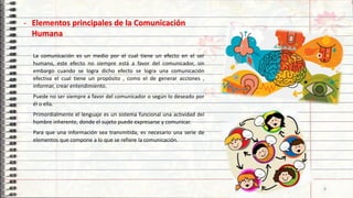 La comunicación es un medio por el cual tiene un efecto en el ser
humano, este efecto no siempre está a favor del comunicador, sin
embargo cuando se logra dicho efecto se logra una comunicación
efectiva el cual tiene un propósito , como el de generar acciones ,
informar, crear entendimiento.
Puede no ser siempre a favor del comunicador o según lo deseado por
él o ella.
Primordialmente el lenguaje es un sistema funcional una actividad del
hombre inherente, donde el sujeto puede expresarse y comunicar.
Para que una información sea transmitida, es necesario una serie de
elementos que compone a lo que se refiere la comunicación.
- Elementos principales de la Comunicación
Humana
8
 