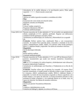 Articulación de la rodilla dolorosa a la movilización pasiva. Pulso pedio
izquierdo ++/++++. Neurovascular conservado
Diagnóstico:
Absceso en rodilla izquierda secundario a mordedura de ofidio
Plan:
Curaciones dos veces al día con solución salina
Pendiente consulta con Ortopedia
BHC hoy
Colocar vendaje compresivo
Programar laboratorios (Hb1aC)
Continuar antibioticoterapia
Cama 369A A.G Paciente masculino de 16 años admitido el 17 de noviembre con apendicetomía
abierta complicada el 8/11, apéndice perforado. Regresa con dehiscencia
completa la herida quirúrgica asociado a fiebre.
Actualmente en antibioterapia con Amikacina y Metronidazol en su segundo
día.
Evolución: Refiere sentirse bien, canalizando flatos y con evacuaciones
normales. Al examen físico paciente alerta, consciente y orientado en las tres
esferas, cardiopulmonar estable, afebril. Con apósitos sobre herida quirúrgica
RHA (+), abdomen blando y depresible. Sin edema de miembros inferiores.
Diagnóstico:
Herida Quirúrgica Infectada.
Plan:
Retirar apósitos mañana
Continuar antibioticoterapia
Cama 368 B
L.C
Paciente masculino de 95 años admitido el 17/11 con APP de Demencia Senil y
posterior encamamiento que acude con lesiones ulcerativas trocantéricas
bilaterales.
SOP el 17/11 en donde se le realiza limpieza y desbridamiento más colocación
de apósito hidrocoloide Tenderwet.
Actualmente en antibioterapia con Oxacilina y Clindamicina en su 6to día de
tratamiento
Evolución: Familiar refiere que el paciente ha evacuado. Al examen físico
paciente somnoliento, el estado mental se dificulta evaluar ya que el mismo no
se comunica, afebril, cardiopulmonar estable, RHA(+), abdomen blando y
depresible. La lesión del área trocantérica izquierda se observa superficial, con
bordes limpios y sin signos de infección. La lesión trocantérica derecha es mas
profunda de bordes irregulares y con moderada fibrina en su fondo, seca, sin
signos de infección. Sin edema de miembros inferiores.
Diagnostico:
Úlceras por presión Trocantéricas Bilaterales
Plan:
Limpieza y desbridamiento en sala.
Curación con hidrogel y alginato, no retirar en 48 horas
 