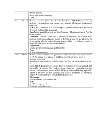 Retirar apósitos
Aproximar herida con punto
Egreso
Cama 368B L.C Paciente masculino de 95 años admitido el 17/11 con APP de Demencia Senil y
posterior encamamiento que acude con lesiones ulcerativas trocantéricas
bilaterales.
SOP el 17/11 en donde se le realiza limpieza y desbridamiento más colocación
de apósito hidrocoloide Tenderwet.
Actualmente en antibioterapia con Levofloxacina y Clindamicina en su 7mo día
de tratamiento
Evolución: Familiar refiere que el paciente ha evacuado. Al examen físico
paciente somnoliento, el estado mental se dificulta evaluar ya que el mismo no
se comunica, afebril, cardiopulmonar estable, RHA (+), abdomen blando y
depresible Sin edema de miembros inferiores.
Diagnostico:
Úlceras por presión Trocantéricas Bilaterales
Plan:
Retirar apósitos mañana
Cama 367A E.R Paciente masculino de 60 años que refiere herida con espina en el talón derecho
el 4/5, fue tratado en la clínica de herida sin mejoría por lo que acude al
Hospital el día 18/11.
Actualmente en tratamiento antibiótico con Oxacilina y Clindamicina en su día
2.
Evolución: Refiere sentirse bien, sin dolor en miembro inferior, evacuando con
normalidad. Al examen físico paciente alerta, consciente y orientado en las tres
esferas, cardiopulmonar estable, afebril, RHA (+), abdomen blando y depresible.
Herida en miembro inferior izquierdo con apósitos manchados de abundante
sangre. Al retirar se observa abundante tejido necrótico.
Diagnóstico:
Herida infectada en talón derecho
Plan:
A SOP hoy para L y D
Continuar antibioticoterapia
 