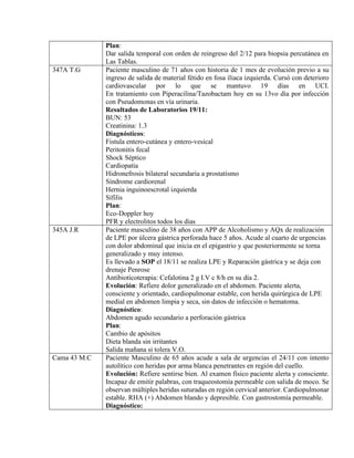 Plan:
Dar salida temporal con orden de reingreso del 2/12 para biopsia percutánea en
Las Tablas.
347A T.G Paciente masculino de 71 años con historia de 1 mes de evolución previo a su
ingreso de salida de material fétido en fosa iliaca izquierda. Cursó con deterioro
cardiovascular por lo que se mantuvo 19 días en UCI.
En tratamiento con Piperacilina/Tazobactam hoy en su 13vo día por infección
con Pseudomonas en vía urinaria.
Resultados de Laboratorios 19/11:
BUN: 53
Creatinina: 1.3
Diagnósticos:
Fistula entero-cutánea y entero-vesical
Peritonitis fecal
Shock Séptico
Cardiopatía
Hidronefrosis bilateral secundaria a prostatismo
Síndrome cardiorenal
Hernia inguinoescrotal izquierda
Sífilis
Plan:
Eco-Doppler hoy
PFR y electrolitos todos los dias
345A J.R Paciente masculino de 38 años con APP de Alcoholismo y AQx de realización
de LPE por úlcera gástrica perforada hace 5 años. Acude al cuarto de urgencias
con dolor abdominal que inicia en el epigastrio y que posteriormente se torna
generalizado y muy intenso.
Es llevado a SOP el 18/11 se realiza LPE y Reparación gástrica y se deja con
drenaje Penrose
Antibioticoterapia: Cefalotina 2 g I.V c 8/h en su día 2.
Evolución: Refiere dolor generalizado en el abdomen. Paciente alerta,
consciente y orientado, cardiopulmonar estable, con herida quirúrgica de LPE
medial en abdomen limpia y seca, sin datos de infección o hematoma.
Diagnóstico:
Abdomen agudo secundario a perforación gástrica
Plan:
Cambio de apósitos
Dieta blanda sin irritantes
Salida mañana si tolera V.O.
Cama 43 M.C Paciente Masculino de 65 años acude a sala de urgencias el 24/11 con intento
autolítico con heridas por arma blanca penetrantes en región del cuello.
Evolución: Refiere sentirse bien. Al examen físico paciente alerta y consciente.
Incapaz de emitir palabras, con traqueostomía permeable con salida de moco. Se
observan múltiples heridas suturadas en región cervical anterior. Cardiopulmonar
estable. RHA (+) Abdomen blando y depresible. Con gastrostomía permeable.
Diagnóstico:
 