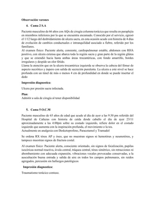 Observación varones
4. Cama 2 S.A
Paciente masculino de 66 años con AQx de cirugía columna torácica que resulta en paraplejia
en miembros inferiores por lo que se encuentra encamado. Conocido por el servicio, egresó
el 1/12 luego del desbridamiento de ulcera sacra, en esta ocasión acude con historia de 4 días
de evolución de cambios conductuales e intranquilidad asociado a fiebre, referido por los
familiares.
Al examen físico: Paciente alerta, consiente, cardiopulmonar estable, abdomen con RHA
positivo, con ulcera extensa que abarca toda la región sacra y gran parte de la región glútea
y que se extendió hacia hasta ambas áreas trocantéricas, con fondo amarrillo, bordes
irregulares y despide un olor fétido.
Llama la atención que en la ulcera trocantérica izquierda se observa la cabeza del fémur de
aspecto necrótico y áspero con salida de secreción purulenta. La ulcera a este nivel se hace
profunda con un túnel de más o menos 4 cm de profundidad en donde se puede insertar el
dedo
Impresión diagnostica:
Ulcera por presión sacra infectada.
Plan:
Admitir a sala de cirugía al tener disponibilidad
5. Cama 5 O.C.M
Paciente masculino de 65 años de edad que acude al día de ayer a las 9:30 pm referido del
Hospital de Cañazas con historia de caída desde caballo el día de ayer 23/11
aproximadamente a las 4:00pm sobre su costado izquierdo, refiere dolor en el costado
izquierdo que aumenta con la inspiración profunda, el movimiento o la tos.
Actualmente en analgesia con Desketoprofeno, Paracetamol y Tramadol
Se ordena RX tórax AP y óseo, que no muestran signos ni hemotórax y neumotórax, y
tampoco muestran signos de fractura costal.
Al examen físico: Paciente alerta, consciente orientado, sin signos de focalización, pupilas
isocóricas normal reactiva, úvula central, tráquea central, tórax simétrico, sin retracciones ni
abombamiento con adecuada expansión, vibraciones vocales provocadas conservadas, a la
auscultación buena entrada y salida de aire en todos los campos pulmonares, sin ruidos
agregados, percusión sin hallazgos patológicos
Impresión diagnostica:
Traumatismo torácico contuso.
 