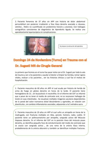 2. Paciente femenina de 37 años sin APP con historia de dolor abdominal
periumbilical con posterior irradiación a fosa ilíaca derecha asociado a náuseas,
vómitos , fiebre no cuantificada sin predominio horario y anorexia. Con hallazgos
sonográficos consistentes de diagnóstico de Apendicitis Aguda. Se realiza una
apendicectomía laparoscópica sin complicaciones.
Lo primero que hicimos en el turno fue pasar visita con el Dr. Sugasti por toda la sala
de trauma y ver a los pacientes y ayudar al doctor a limpiar las heridas, tomar signos
vitales, evaluar a los pacientes , ver las historias clínicas y cual fue el motivo de
hospitalización.
1. Paciente masculino de 60 años sin APP el cual acude por historia de herida de
arma de fuego en glúteo derecho en horas de la tarde. El paciente tiene
hemoglobina de 12 , sin leucocitosis ni neutrofilia. En el informe del CAT se informó
que a pesar de no tener el medio de contraste oral, no se reconocen hallazgos de
lesión en asas intestinales . Se visualizan múltiples imágenes saculares dependientes
de la pared del colon transverso distal descendente y sigmoides, en relación con
divertículos , sin cambios inflamatorios asociados, adyacentes a la 5 vértebra sacra.
2. Paciente masculino de 19 años sin APP el cual sufre un atropello en horas de la
madrugada, con fracturas múltiples en tibia, peroné, húmero, radio, cubito. El
paciente tiene un politraumatismo por atropello, sangrado activo del Músculo
iliopsoas derecho. En el informe del CAT en la posición iliaca del músculo psoas
derecho, se identifica pequeño foco de estraluminación del medio de contraste que
se asocia con sangrado activo , de una rama de la arteria ilíaca interna,
probablemente de la arteria obturatriz y también se identifican múltiples fracturas.
Se prepara la extracción del apéndice.
 
