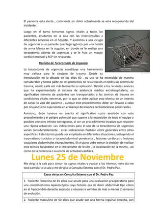 El paciente esta alerta , consciente sin dolor actualmente se esta recuperando del
incidente.
Luego en el turno tomamos signos vitales a todos los
pacientes, ayudamos en la sala con las interconsultas a
diferentes servicios en el hospital. Y asistimos a una cirugía
de urgencias a un paciente que llegó agónico por una herida
de arma blanca en la yugular, en donde se le realizó una
toracotomía abierta de urgencias y se le hizo un masaje
cardiáco manual y RCP sin respuesta.
Revisión de Toracotomía de Urgencia
La toracotomía de urgencias constituye una herramienta
muy valiosa para le cirujano de trauma. Desde su
introducción en la década de los años 60 , su uso se ha extendido de manera
considerable y forma parte de los protocolos de resucitación en todos los centros de
trauma, siendo cada vez más frecuente su aplicación. Debido a los recientes avances
que ha experimentado el sistema de asistencia médica extrahospitalaria, un
significativo número de pacientes son transportados a los centros de trauma en
condiciones vitales extremas, por lo que se debe aplicar esta técnica en un intento
de salvar la vida del paciente , aunque este procedimiento debe ser llevado a cabo
por cirujanos con experiencia en el manejo de lesiones cardiotorácicas penetrantes.
Asimisno, debe tenerse en cuenta el significativo costo asociado con este
procedimiento y el peligro potencial que supone a la exposición de todo el equipo a
posibles vectores infecto-contagiosos, al ser un procedimiento invasivo que requiere
una rápida actuación. Las indicaciones para el uso de la toracotomía de urgencias
varían considerablemente , estas indicaciones fluctúan entre generales entre otras
específicas. Esta técnica puede ser empleada en diferentes situaciones, incluyendo el
traumatismo torácico o toracoabdominal penetrante , lesiones cardiacas o lesiones
vasculares abdominales exanguinantes. El cirujano debe tomar la decisión de realizar
esta técnica basándose en el mecanismo de lesión , la localización de la misma , así
como en la presencia o ausencia de actividad cardíaca.
Me dirigí a la sala para tomar los signos vitales y ayudar a los internos, este día me
tocó cambiar a la sala y me dirigí a la Consulta Externa con el Dr. Pedro Paz.
Casos vistos en Consulta Externa con el Dr. Pedro Paz
1. Paciente femenina de 45 años que acude para una evaluación preoperatoria para
una colecistectomia laparoscópica cuya historia era de dolor abdominal tipo cólico
en el hipocondrio derecho asociado a náuseas y vómitos de más o menos 2 semanas
de evolución.
2. Paciente masculino de 50 años que acude por una hernia inguinal derecha, con
 