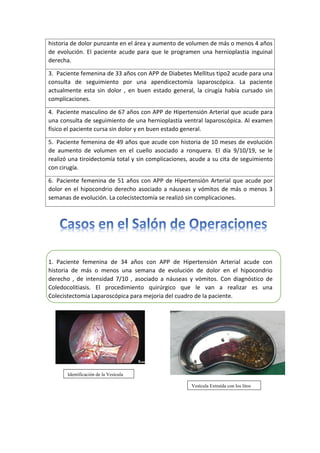 1. Paciente femenina de 34 años con APP de Hipertensión Arterial acude con
historia de más o menos una semana de evolución de dolor en el hipocondrio
derecho , de intensidad 7/10 , asociado a náuseas y vómitos. Con diagnóstico de
Coledocolitiasis. El procedimiento quirúrgico que le van a realizar es una
Colecistectomia Laparoscópica para mejoria del cuadro de la paciente.
historia de dolor punzante en el área y aumento de volumen de más o menos 4 años
de evolución. El paciente acude para que le programen una hernioplastia inguinal
derecha.
3. Paciente femenina de 33 años con APP de Diabetes Mellitus tipo2 acude para una
consulta de seguimiento por una apendicectomía laparoscópica. La paciente
actualmente esta sin dolor , en buen estado general, la cirugía había cursado sin
complicaciones.
4. Paciente masculino de 67 años con APP de Hipertensión Arterial que acude para
una consulta de seguimiento de una hernioplastía ventral laparoscópica. Al examen
físico el paciente cursa sin dolor y en buen estado general.
5. Paciente femenina de 49 años que acude con historia de 10 meses de evolución
de aumento de volumen en el cuello asociado a ronquera. El día 9/10/19, se le
realizó una tiroidectomía total y sin complicaciones, acude a su cita de seguimiento
con cirugía.
6. Paciente femenina de 51 años con APP de Hipertensión Arterial que acude por
dolor en el hipocondrio derecho asociado a náuseas y vómitos de más o menos 3
semanas de evolución. La colecistectomía se realizó sin complicaciones.
Identificación de la Vesícula
Vesícula Extraída con los litos
 