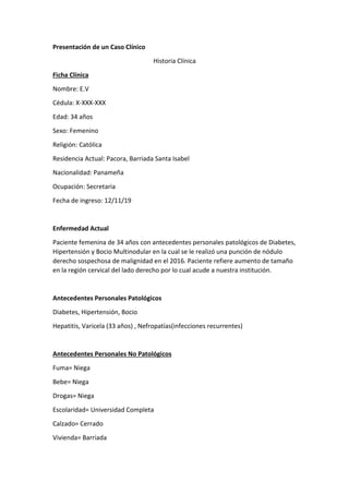 Presentación de un Caso Clínico
Historia Clínica
Ficha Clínica
Nombre: E.V
Cédula: X-XXX-XXX
Edad: 34 años
Sexo: Femenino
Religión: Católica
Residencia Actual: Pacora, Barriada Santa Isabel
Nacionalidad: Panameña
Ocupación: Secretaria
Fecha de ingreso: 12/11/19
Enfermedad Actual
Paciente femenina de 34 años con antecedentes personales patológicos de Diabetes,
Hipertensión y Bocio Multinodular en la cual se le realizó una punción de nódulo
derecho sospechosa de malignidad en el 2016. Paciente refiere aumento de tamaño
en la región cervical del lado derecho por lo cual acude a nuestra institución.
Antecedentes Personales Patológicos
Diabetes, Hipertensión, Bocio
Hepatitis, Varicela (33 años) , Nefropatías(infecciones recurrentes)
Antecedentes Personales No Patológicos
Fuma= Niega
Bebe= Niega
Drogas= Niega
Escolaridad= Universidad Completa
Calzado= Cerrado
Vivienda= Barriada
 