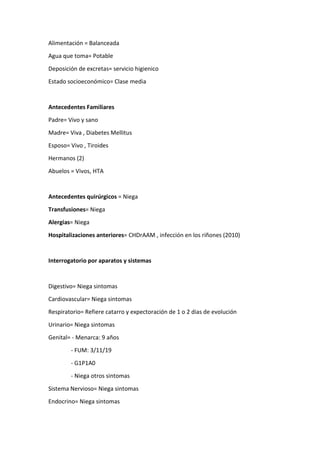Alimentación = Balanceada
Agua que toma= Potable
Deposición de excretas= servicio higienico
Estado socioeconómico= Clase media
Antecedentes Familiares
Padre= Vivo y sano
Madre= Viva , Diabetes Mellitus
Esposo= Vivo , Tiroides
Hermanos (2)
Abuelos = Vivos, HTA
Antecedentes quirúrgicos = Niega
Transfusiones= Niega
Alergias= Niega
Hospitalizaciones anteriores= CHDrAAM , infección en los riñones (2010)
Interrogatorio por aparatos y sistemas
Digestivo= Niega sintomas
Cardiovascular= Niega sintomas
Respiratorio= Refiere catarro y expectoración de 1 o 2 dias de evolución
Urinario= Niega sintomas
Genital= - Menarca: 9 años
- FUM: 3/11/19
- G1P1A0
- Niega otros sintomas
Sistema Nervioso= Niega sintomas
Endocrino= Niega sintomas
 