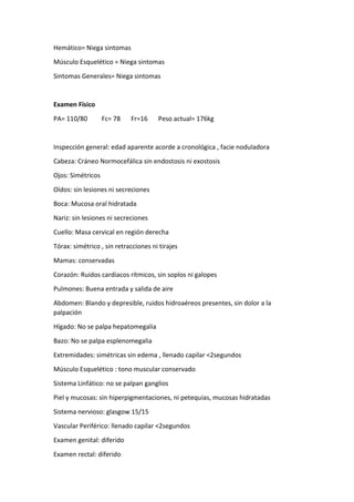 Hemático= Niega sintomas
Músculo Esquelético = Niega sintomas
Sintomas Generales= Niega sintomas
Examen Físico
PA= 110/80 Fc= 78 Fr=16 Peso actual= 176kg
Inspección general: edad aparente acorde a cronológica , facie noduladora
Cabeza: Cráneo Normocefálica sin endostosis ni exostosis
Ojos: Simétricos
Oídos: sin lesiones ni secreciones
Boca: Mucosa oral hidratada
Nariz: sin lesiones ni secreciones
Cuello: Masa cervical en región derecha
Tórax: simétrico , sin retracciones ni tirajes
Mamas: conservadas
Corazón: Ruidos cardiacos rítmicos, sin soplos ni galopes
Pulmones: Buena entrada y salida de aire
Abdomen: Blando y depresible, ruidos hidroaéreos presentes, sin dolor a la
palpación
Hígado: No se palpa hepatomegalia
Bazo: No se palpa esplenomegalia
Extremidades: simétricas sin edema , llenado capilar <2segundos
Músculo Esquelético : tono muscular conservado
Sistema Linfático: no se palpan ganglios
Piel y mucosas: sin hiperpigmentaciones, ni petequias, mucosas hidratadas
Sistema nervioso: glasgow 15/15
Vascular Periférico: llenado capilar <2segundos
Examen genital: diferido
Examen rectal: diferido
 