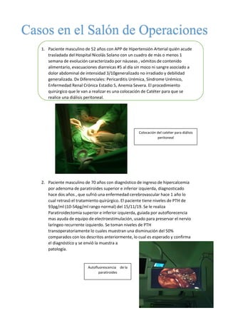 1. Paciente masculino de 52 años con APP de Hipertensión Arterial quién acude
trasladada del Hospital Nicolás Solano con un cuadro de más o menos 1
semana de evolución caracterizado por náuseas , vómitos de contenido
alimentario, evacuaciones diarreicas #5 al día sin moco ni sangre asociado a
dolor abdominal de intensidad 3/10generalizado no irradiado y debilidad
generalizada. Dx Diferenciales: Pericarditis Urémica, Síndrome Urémico,
Enfermedad Renal Crónica Estadio 5, Anemia Severa. El procedimiento
quirúrgico que le van a realizar es una colocación de Catéter para que se
realice una diálisis peritoneal.
2. Paciente masculino de 70 años con diagnóstico de ingreso de hipercalcemia
por adenoma de paratiroides superior e inferior izquierda, diagnosticado
hace dos años , que sufrió una enfermedad cerebrovascular hace 1 año lo
cual retrasó el tratamiento quirúrgico. El paciente tiene niveles de PTH de
93pg/ml (10-54pg/ml rango normal) del 15/11/19. Se le realiza
Paratiroidectomia superior e inferior izquierda, guiada por autoflorecencia
mas ayuda de equipo de electroestimulación, usado para preservar el nervio
laríngeo recurrente izquierdo. Se toman niveles de PTH
transoperatoriamente lo cuales muestran una disminución del 50%
comparados con los descritos anteriormente, lo cual es esperado y confirma
el diagnóstico y se envió la muestra a
patología.
Colocación del catéter para diálisis
peritoneal
Autofluorescencia de la
paratiroides
 