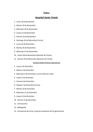 Índice
Hospital Santo Tomás
1. Lunes 18 de Noviembre
2. Martes 19 de Noviembre
3. Miércoles 20 de Noviembre
4. Jueves 21 de Noviembre
5. Viernes 22 de Noviembre
6. Domingo 24 de Noviembre (Turno)
7. Lunes 25 de Noviembre
8. Martes 26 de Noviembre
9. Miércoles 27 de Noviembre
10. Jueves 28 de Noviembre (Revisión de Temas)
11. Viernes 29 de Noviembre (Revisión de Temas)
Hospital Rafael Estévez (Aguadulce)
1. Lunes 2 de Diciembre
2. Martes 3 de Diciembre
3. Miércoles 4 de Diciembre y turno hasta las 11pm
4. Jueves 5 de Diciembre
5. Viernes 6 de Diciembre
6. Sábado 7 de Diciembre (Turno)
7. Martes 10 de Diciembre
8. Miércoles 11 de Diciembre
9. Jueves 12 de Diciembre
10. Viernes 13 de Diciembre
11. Conclusiones
12. Bibliografía
13. Constancias de turno y hoja de evaluación de Cirugía General
 