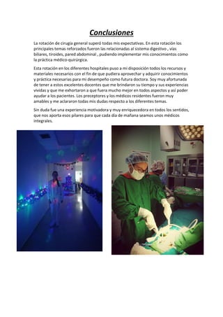 Conclusiones
La rotación de cirugía general superó todas mis expectativas. En esta rotación los
principales temas reforzados fueron las relacionadas al sistema digestivo , vías
biliares, tiroides, pared abdominal , pudiendo implementar mis conocimientos como
la práctica médico-quirúrgica.
Esta rotación en los diferentes hospitales puso a mi disposición todos los recursos y
materiales necesarios con el fin de que pudiera aprovechar y adquirir conocimientos
y práctica necesarias para mi desempeño como futura doctora. Soy muy afortunada
de tener a estos excelentes docentes que me brindaron su tiempo y sus experiencias
vividas y que me exhortaron a que fuera mucho mejor en todos aspectos y así poder
ayudar a los pacientes. Los preceptores y los médicos residentes fueron muy
amables y me aclararon todas mis dudas respecto a los diferentes temas.
Sin duda fue una experiencia motivadora y muy enriquecedora en todos los sentidos,
que nos aporta esos pilares para que cada día de mañana seamos unos médicos
integrales.
 