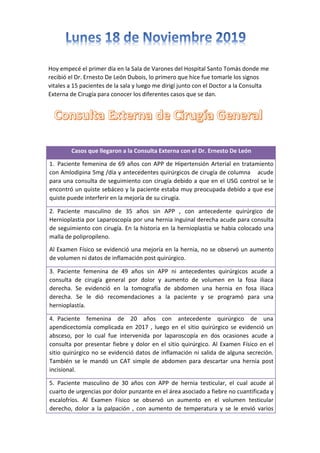 Hoy empecé el primer día en la Sala de Varones del Hospital Santo Tomás donde me
recibió el Dr. Ernesto De León Dubois, lo primero que hice fue tomarle los signos
vitales a 15 pacientes de la sala y luego me dirigí junto con el Doctor a la Consulta
Externa de Cirugía para conocer los diferentes casos que se dan.
Casos que llegaron a la Consulta Externa con el Dr. Ernesto De León
1. Paciente femenina de 69 años con APP de Hipertensión Arterial en tratamiento
con Amlodipina 5mg /día y antecedentes quirúrgicos de cirugía de columna acude
para una consulta de seguimiento con cirugía debido a que en el USG control se le
encontró un quiste sebáceo y la paciente estaba muy preocupada debido a que ese
quiste puede interferir en la mejoría de su cirugía.
2. Paciente masculino de 35 años sin APP , con antecedente quirúrgico de
Hernioplastia por Laparoscopía por una hernia inguinal derecha acude para consulta
de seguimiento con cirugía. En la historia en la hernioplastia se habia colocado una
malla de polipropileno.
Al Examen Físico se evidenció una mejoría en la hernia, no se observó un aumento
de volumen ni datos de inflamación post quirúrgico.
3. Paciente femenina de 49 años sin APP ni antecedentes quirúrgicos acude a
consulta de cirugía general por dolor y aumento de volumen en la fosa iliaca
derecha. Se evidenció en la tomografía de abdomen una hernia en fosa ilíaca
derecha. Se le dió recomendaciones a la paciente y se programó para una
hernioplastía.
4. Paciente femenina de 20 años con antecedente quirúrgico de una
apendicectomía complicada en 2017 , luego en el sitio quirúrgico se evidenció un
absceso, por lo cual fue intervenida por laparoscopía en dos ocasiones acude a
consulta por presentar fiebre y dolor en el sitio quirúrgico. Al Examen Físico en el
sitio quirúrgico no se evidenció datos de inflamación ni salida de alguna secreción.
También se le mandó un CAT simple de abdomen para descartar una hernia post
incisional.
5. Paciente masculino de 30 años con APP de hernia testicular, el cual acude al
cuarto de urgencias por dolor punzante en el área asociado a fiebre no cuantificada y
escalofríos. Al Examen Físico se observó un aumento en el volumen testicular
derecho, dolor a la palpación , con aumento de temperatura y se le envió varios
 
