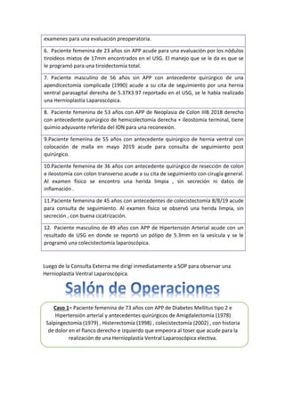 Luego de la Consulta Externa me dirigí inmediatamente a SOP para observar una
Hernioplastía Ventral Laparoscópica.
Caso 1= Paciente femenina de 73 años con APP de Diabetes Mellitus tipo 2 e
Hipertensión arterial y antecedentes quirúrgicos de Amigdalectomía (1978)
Salpingectomía (1979) , Histerectomía (1998) , colecistectomía (2002) , con historia
de dolor en el flanco derecho e izquierdo que empeora al toser que acude para la
realización de una Hernioplastía Ventral Laparoscópica electiva.
examenes para una evaluación preoperatoria.
6. Paciente femenina de 23 años sin APP acude para una evaluación por los nódulos
tiroideos mixtos de 17mm encontrados en el USG. El manejo que se le da es que se
le programó para una tiroidectomía total.
7. Paciente masculino de 56 años sin APP con antecedente quirúrgico de una
apendicectomía complicada (1990) acude a su cita de seguimiento por una hernia
ventral parasagital derecha de 5.37X3.97 reportado en el USG, se le había realizado
una Hernioplastía Laparoscópica.
8. Paciente femenina de 53 años con APP de Neoplasia de Colon IIIB 2018 derecho
con antecedente quirúrgico de hemicolectomía derecha + ileostomía terminal, tiene
quimio adyuvante referida del ION para una reconexión.
9.Paciente femenina de 55 años con antecedente quirúrgico de hernia ventral con
colocación de malla en mayo 2019 acude para consulta de seguimiento post
quirúrgico.
10.Paciente femenina de 36 años con antecedente quirúrgico de resección de colon
e ileostomía con colon transverso acude a su cita de seguimiento con cirugía general.
Al examen físico se encontro una herida limpia , sin secreción ni datos de
inflamación .
11.Paciente femenina de 45 años con antecedentes de colecistectomía 8/8/19 acude
para consulta de seguimiento. Al examen físico se observó una herida limpia, sin
secreción , con buena cicatrización.
12. Paciente masculino de 49 años con APP de Hipertensión Arterial acude con un
resultado de USG en donde se reportó un pólipo de 5.3mm en la vesícula y se le
programó una colecistectomía laparoscópica.
 