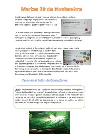 En este nuevo día llegué a la sala y empecé a tomar signos vitales a todos los
pacientes, luego llegó mi preceptor y pasamos visita
junto con los residentes e internos para ver los
diferentes casos que quedaron pendientes en la sala.
Los martes son los días de docencia de cirugía en donde
esta vez nos tocó un tema super interesante sobre El
Tamizaje de Mamografías sus recomendaciones, diferentes técnicas quirurgicas y
complicaciones dictada por el Dr. Henry Sugasti residente de segundo año de cirugía
Lo más importante de la docencia son los Birads para saber en que etapa esta la
lesión y enfocarnos en el tamizaje. El objetivo de la
mamografía de tamizaje es prevenir muertes por cáncer
de mama a través de los primeros años de detección y
tratamiento oportuno de lesiones con sospecha de
malignidad. Es esencial informar adecuadamente y educar
a los pacientes para que la ansiedad no opaque el valor de
la detección temprana y años adicionales de vida ganados por la mamografía de
detección y aunque el valor de la mamografía de detección no se debate, existen
algunas controversias como la edad de iniciación circundante, frecuencia de la
detección y edad de cesación de los estudios.
Caso 1= Paciente masculino de 52 años con antecedentes personales patológicos de
Enfermedad Renal Crónica estadio 5 detectado hace 2 años de etiología desconocida
con historia de malestar general, náuseas y vómitos acude a esta institución para
colocación de un catéter para diálisis peritoneal, actualmente el paciente tiene un
catéter femoral. En el salón de operaciones se le colocó un catéter de diálisis
peritoneal por vía laparoscópica sin ninguna complicación.
 