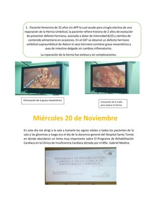 1. Paciente femenina de 33 años sin APP la cual acude para cirugía electiva de una
reparación de la Hernia Umbilical, la paciente refiere historia de 2 años de evolución
de presentar defecto herniano, asociado a dolor de intensidad 8/10 y vómitos de
contenido alimentario en ocasiones. En el CAT se observó un defecto herniano
umbilical supraumbilical de 4x6cm el saco herniano contiene grasa mesentérica y
asas de intestino delgado sin cambios inflamatorios.
La reparación de la hernia fue exitosa y sin complicaciones.
En este día me dirigí a la sala a tomarle los signos vitales a todos los pacientes de la
sala y las glicemias y luego era el día de la docencia general del Hospital Santo Tomás
en donde abordaron un tema muy importante sobre El Programa de Rehabilitación
Cardíaca en la Clínica de Insuficiencia Cardíaca dictada por el MSc. Gabriel Medina.
Colocación de la malla
para reparar la hernia.
Eliminación de la grasa mesentérica
 