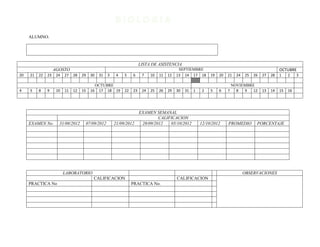 ALUMNO.




                                                                         LISTA DE ASISTENCIA
                    AGOSTO                                                                     SEPTIEMBRE                                                 OCTUBRE
20   21   22   23    24   27   28   29     30    31   3    4   5    6     7    10   11   12   13 14 17 18        19   20   21    24   25   26   27   28   1    2    3

                                                OCTUBRE                                                                        NOVIEMBRE
4    5    8    9     10   11   12   15     16    17 18 19      22   23    24   25   26   29   30   31   1    2   5    6    7     8  9   12      13   14   15   16




                                                                         EXAMEN SEMANAL
                                                                                  CALIFICACION
     EXAMEN No.       31/08/2012         07/09/2012       21/09/2012      28/09/2012   05/10/2012           12/10/2012     PROMEDIO         PORCENTAJE




                          LABORATORIO                                                                                                 OBSERVACIONES
                                            CALIFICACION                                      CALIFICACION
     PRACTICA No                                                    PRACTICA No.
 