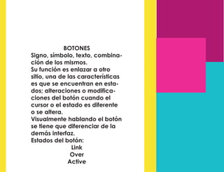 BOTONES
Signo, símbolo, texto, combina-
ción de los mismos.
Su función es enlazar a otro
sitio, una de las características
es que se encuentran en esta-
dos; alteraciones o modifica-
ciones del botón cuando el
cursor o el estado es diferente
o se altera.
Visualmente hablando el botón
se tiene que diferenciar de la
demás interfaz.
Estados del botón:
Link
Over
Active
 