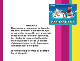 PERSONAJE
El personaje es cada uno de los obje-
tos, seres humanos o simbólicos, que
se presentan en un sitio web y que solo
tienen el fin de reforzar el contenido.
Los niveles de representación de los
mismos pueden ir desde un esbozo
rápido a un icono, hasta llegar a una
ilustración real o fotografía.
La función del personaje es acompa-
ñar al sitio web.
 