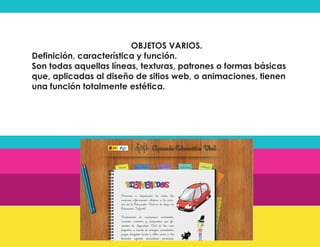 OBJETOS VARIOS.
Definición, característica y función.
Son todas aquellas líneas, texturas, patrones o formas básicas
que, aplicadas al diseño de sitios web, o animaciones, tienen
una función totalmente estética.
 