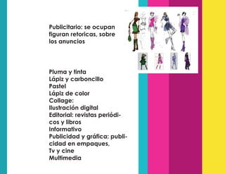 Publicitario: se ocupan
figuran retoricas, sobre
los anuncios
Pluma y tinta
Lápiz y carboncillo
Pastel
Lápiz de color
Collage:
Ilustración digital
Editorial: revistas periódi-
cos y libros
Informativo
Publicidad y gráfica: publi-
cidad en empaques,
Tv y cine
Multimedia
 