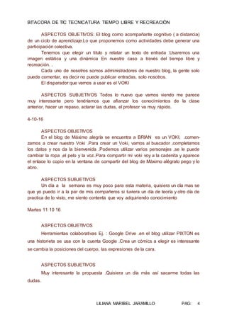 BITACORA DE TIC TECNICATURA TIEMPO LIBRE Y RECREACIÒN
LILIANA MARIBEL JARAMILLO PAG: 4
ASPECTOS OBJETIVOS: El blog como acompañante cognitivo ( a distancia)
de un ciclo de aprendizaje.Lo que proponemos como actividades debe generar una
participación colectiva.
Tenemos que elegir un titulo y relatar un texto de entrada .Usaremos una
imagen estática y una dinámica En nuestro caso a través del tiempo libre y
recreación. .
Cada uno de nosotros somos administradores de nuestro blog, la gente solo
puede comentar, es decir no puede publicar entradas, solo nosotros.
El disparador que vamos a usar es el VOKI
ASPECTOS SUBJETIVOS Todos lo nuevo que vamos viendo me parece
muy interesante pero tendríamos que afianzar los conocimientos de la clase
anterior, hacer un repaso, aclarar las dudas, el profesor va muy rápido.
4-10-16
ASPECTOS OBJETIVOS
En el blog de Máximo alegría se encuentra a BRIAN es un VOKI, .comen-
zamos a crear nuestro Voki .Para crear un Voki, vamos al buscador ,completamos
los datos y nos da la bienvenida .Podemos utilizar varios personajes ,se le puede
cambiar la ropa ,el pelo y la voz..Para compartir mi voki voy a la cadenita y aparece
el enlace lo copio en la ventana de compartir del blog de Máximo alégralo pego y lo
abro.
ASPECTOS SUBJETIVOS
Un día a la semana es muy poco para esta materia, quisiera un día mas se
que yo puedo ir a la par de mis compañeros si tuviera un día de teoría y otro día de
practica de lo visto, me siento contenta que voy adquiriendo conocimiento
Martes 11 10 16
ASPECTOS OBJETIVOS
Herramientas colaborativas Ej. : Google Drive .en el blog utilizar PIXTON es
una historieta se usa con la cuenta Google .Crea un cómics a elegir es interesante
se cambia la posiciones del cuerpo, las expresiones de la cara.
ASPECTOS SUBJETIVOS
Muy interesante la propuesta .Quisiera un día más así sacarme todas las
dudas.
 