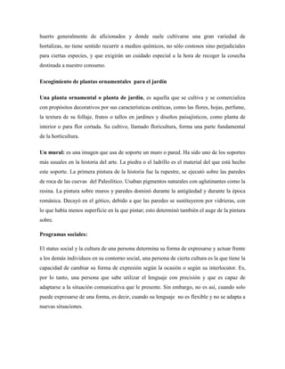 huerto generalmente de aficionados y donde suele cultivarse una gran variedad de
hortalizas, no tiene sentido recurrir a medios químicos, no sólo costosos sino perjudiciales
para ciertas especies, y que exigirán un cuidado especial a la hora de recoger la cosecha
destinada a nuestro consumo.
Escogimiento de plantas ornamentales para el jardín
Una planta ornamental o planta de jardín, es aquella que se cultiva y se comercializa
con propósitos decorativos por sus características estéticas, como las flores, hojas, perfume,
la textura de su follaje, frutos o tallos en jardines y diseños paisajísticos, como planta de
interior o para flor cortada. Su cultivo, llamado floricultura, forma una parte fundamental
de la horticultura.
Un mural: es una imagen que usa de soporte un muro o pared. Ha sido uno de los soportes
más usuales en la historia del arte. La piedra o el ladrillo es el material del que está hecho
este soporte. La primera pintura de la historia fue la rupestre, se ejecutó sobre las paredes
de roca de las cuevas del Paleolítico. Usaban pigmentos naturales con aglutinantes como la
resina. La pintura sobre muros y paredes dominó durante la antigüedad y durante la época
románica. Decayó en el gótico, debido a que las paredes se sustituyeron por vidrieras, con
lo que había menos superficie en la que pintar; esto determinó también el auge de la pintura
sobre.
Programas sociales:
El status social y la cultura de una persona determina su forma de expresarse y actuar frente
a los demás individuos en su contorno social, una persona de cierta cultura es la que tiene la
capacidad de cambiar su forma de expresión según la ocasión o según su interlocutor. Es,
por lo tanto, una persona que sabe utilizar el lenguaje con precisión y que es capaz de
adaptarse a la situación comunicativa que le presente. Sin embargo, no es así, cuando solo
puede expresarse de una forma, es decir, cuando su lenguaje no es flexible y no se adapta a
nuevas situaciones.
 