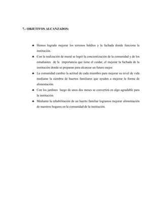 7.- OBJETIVOS ALCANZADOS:
 Hemos logrado mejorar los terrenos baldíos y la fachada donde funciona la
institución.
 Con la realización de mural se logró la concientización de la comunidad y de los
estudiantes de la importancia que tiene el cuidar, el mejorar la fachada de la
institución donde se preparan para alcanzar un futuro mejor.
 La comunidad cambio la actitud de cada miembro para mejorar su nivel de vida
mediante la siembra de huertos familiares que ayuden a mejorar la forma de
alimentación.
 Con los jardines luego de unos dos meses se convertirá en algo agradable para
la institución.
 Mediante la rehabilitación de un huerto familiar logramos mejorar alimentación
de nuestros hogares en la comunidad de la institución.
 