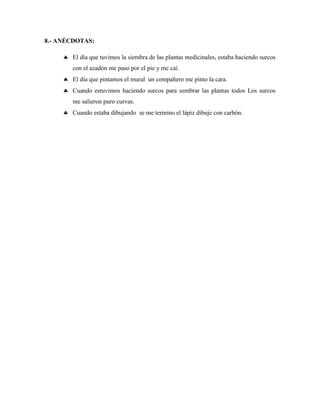 8.- ANÉCDOTAS:
 El día que tuvimos la siembra de las plantas medicinales, estaba haciendo surcos
con el azadón me paso por el pie y me caí.
 El día que pintamos el mural un compañero me pinto la cara.
 Cuando estuvimos haciendo surcos para sembrar las plantas todos Los surcos
me salieron puro curvas.
 Cuando estaba dibujando se me termino el lápiz dibuje con carbón.
 