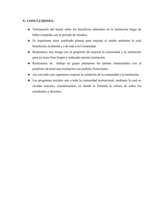 9.- CONCLUSIONES:
 Terminación del mural sobre los beneficios obtenidos en la institución luego de
haber cumplido con el periodo de estudios
 Es importante tener sembrado plantas para mejorar el medio ambiente lo cual
beneficiara al planeta y a de más a la Comunidad.
 Realizamos una minga con el propósito de mejorar la comunidad y la institución
para así tener bien limpio y ordenado nuestra institución.
 Realizamos un trabajo en grupo plantamos las plantas ornamentales con el
propósito de tener una institución con jardines florecientes.
 Así con todo esto esperamos mejorar la condición de la comunidad y la institución.
 Los programas sociales une a toda la comunidad institucional, mediante la cual se
olvidan rencores, resentimientos, en donde se fomenta la cultura de todos los
estudiantes y docentes.
 