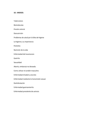 10.- ANEXOS:
Tuberculosis
Biomoleculas
Presión arterial
Desnutrición
Problemas de salud por la falta de higiene
La higiene y su importancia
Parásitos
Nutrición de la vida
Enfermedad del neumococo
Gastritis
Sexualidad
Aborto, embarazo no deseada.
Como utilizar el condón masculino
Enfermedad d bubón y escroto
Enfermedad mediante la transmisión sexual.
Deshidratación
Enfermedad gastroenteritis
Enfermedad prevalente de astrosis
 