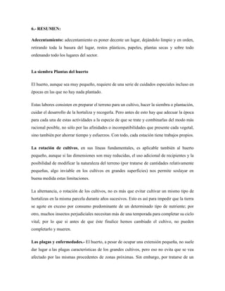 6.- RESUMEN:
Adecentamiento: adecentamiento es poner decente un lugar, dejándolo limpio y en orden,
retirando toda la basura del lugar, restos plásticos, papeles, plantas secas y sobre todo
ordenando todo los lugares del sector.
La siembra Plantas del huerto
El huerto, aunque sea muy pequeño, requiere de una serie de cuidados especiales incluso en
épocas en las que no hay nada plantado.
Estas labores consisten en preparar el terreno para un cultivo, hacer la siembra o plantación,
cuidar el desarrollo de la hortaliza y recogerla. Pero antes de esto hay que adecuar la época
para cada una de estas actividades a la especie de que se trate y combinarlas del modo más
racional posible, no sólo por las afinidades o incompatibilidades que presente cada vegetal,
sino también por ahorrar tiempo y esfuerzos. Con todo, cada estación tiene trabajos propios.
La rotación de cultivos, en sus líneas fundamentales, es aplicable también al huerto
pequeño, aunque si las dimensiones son muy reducidas, el uso adicional de recipientes y la
posibilidad de modificar la naturaleza del terreno (por tratarse de cantidades relativamente
pequeñas, algo inviable en los cultivos en grandes superficies) nos permite soslayar en
buena medida estas limitaciones.
La alternancia, o rotación de los cultivos, no es más que evitar cultivar un mismo tipo de
hortalizas en la misma parcela durante años sucesivos. Esto es así para impedir que la tierra
se agote en exceso por consumo predominante de un determinado tipo de nutriente; por
otro, muchos insectos perjudiciales necesitan más de una temporada para completar su ciclo
vital, por lo que si antes de que éste finalice hemos cambiado el cultivo, no pueden
completarlo y mueren.
Las plagas y enfermedades.- El huerto, a pesar de ocupar una extensión pequeña, no suele
dar lugar a las plagas características de los grandes cultivos, pero eso no evita que se vea
afectado por las mismas procedentes de zonas próximas. Sin embargo, por tratarse de un
 