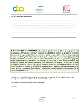 13
Trabajar los 10 conceptos más importantes para desarrollar su proyecto. En este espacio pueden incluir
los mapas conceptuales realizados en la 2° actividad del 3° periodo.
No olviden incluir referencias bibliográficas (Bibliografía).
Anexos…
ASPECTOS BIOÉTICOS –continuación-
_________________________________________________________________________________________________
_________________________________________________________________________________________________
_________________________________________________________________________________________________
_________________________________________________________________________________________________
_________________________________________________________________________________________________
_________________________________________________________________________________________________
_________________________________________________________________________________________________
_________________________________________________________________________________________________
______________________________________________________________________________
MARCO TEÓRICO O CONCEPTUAL Después de planteado el problema y la pregunta de
investigación, definidos los objetivos y evaluada la viabilidad del estudio, se procede a sustentar
teóricamente el proyecto. La elaboración del marco teórico comprende la revisión de literatura sobre
el tema de estudio y hace referencia a los conceptos o teorías claves que orientan el proyecto. En
esta fase inicial no es necesario tener un amplio marco teórico. Durante la ejecución del proyecto
podrá complementarse y mejorarse. Sin embargo, es clave que en esta etapa reconozcan los
conceptos básicos que deben comprender para desarrollar el proyecto. Si se trata de una
investigación científica o de un proyecto de desarrollo tecnológico, es importante además que se
pueda identificar lo auténtico y novedoso en esta propuesta. La revisión bibliográfica permite esto
último. Algunas funciones del marco teórico: * Relacionar la teoría o la información consultada con la
pregunta de investigación.
 