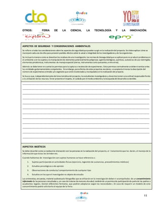 11
OTROS: FERIA DE LA CIENCIA, LA TECNOLOGÍA Y LA INNOVACIÓN.
ASPECTOS DE SEGURIDAD Y CONSIDERACIONES AMBIENTALES
Se refiere a todas las consideraciones sobrelos aspectos deseguridadquepueden surgir enla realizacióndelproyecto. Se debeexplicar cómo se
manejará cada uno deellos para prevenir posibles efectos sobre la salud o integridad delos investigadores y de los organismos.
Se incluyela manera como se desechanlos residuos deuna investigación, las normas de bioseguridadqueseaplicanpara no producirproblemas en
el ambiente o en los sujetos y la manipulaciónde elementos potencialmentepeligrosos:agentes biológicos, químicos, sustancias deuso restringido,
elementos pirotécnicos, instrumentos de manejoespecial (sierras, instrumentos corto punzantes,entreotros).
Además se debetener encuenta los permisos para la captura o recolección deespecímenes. Estos permisos normalmentesedebentramitarantes
las entidades gubernamentales competentes. Sinembargo,para efectos deestos proyectos escolares, seaceptará almenos la descripción del
número de especímenes animales y/o vegetales queseránrecolectados y manipulados enla realización del proyecto.
Se busca que,independientementedelárea temática delproyecto, los estudiantes investigadores y docentes tomenuna actitud responsablefrente
a la utilización delos recursos.Tener presenteelrespeto, el cuidado por elmedioambientey la búsqueda deldesarrollosostenible.
_________________________________________________________________________________________________
_________________________________________________________________________________________________
_________________________________________________________________________________________________
_________________________________________________________________________________________________
_________________________________________________________________________________________________
_________________________________________________________________________________________________
_________________________________________________________________________________________________
_________________________________________________________________________________________________
_________________________________________________________________________________________________
_________________________________________________________________________________________________
_________________________________________________________________________________________________
____________________________________________________________
ASPECTOS BIOÉTICOS
Se debe describircomo serealizará la interacción con las personas en la realización del proyecto, el tratamiento que les darán, el manejo de la
información que éstas les brinden etc.
Cuando hablamos de investigación con sujetos humanos se hace referencia a :
1. Sujetos participando en actividades físicas (ejercicio, ingestión de sustancias, procedimientos médicos)
2. Estudios psicológicos o de opinión
3. Observaciones de conducta/ comportamiento de cualquier tipo
4. Estudios en los que el investigador es objeto de estudio
Las entrevistas, encuestas, material audiovisualo fotografías que seutilizarán en la investigación deben ir acompañadas de un consentimiento
informado de las personas consultadas y, en caso detratarse demenores deedad, tambiénde unpermisode participaciónde partede los padres o
acudientes legales. Existen diferentes formatos, que podrán adoptarse según las necesidade s. En caso de requerir un modelo de este
consentimiento podrá solicitarlo al equipo de la Feria.
 