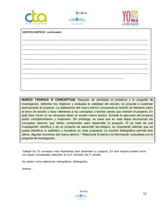 12
Trabajar los 10 conceptos más importantes para desarrollar su proyecto. En este espacio pueden incluir
los mapas conceptuales realizados en la 2° actividad del 3° periodo.
No olviden incluir referencias bibliográficas (Bibliografía).
Anexos…
ASPECTOS BIOÉTICOS –continuación-
_________________________________________________________________________________________________
_________________________________________________________________________________________________
_________________________________________________________________________________________________
_________________________________________________________________________________________________
_________________________________________________________________________________________________
_________________________________________________________________________________________________
_________________________________________________________________________________________________
____________________________________________________________________________________________ _____
______________________________________________________________________________
MARCO TEÓRICO O CONCEPTUAL Después de planteado el problema y la pregunta de
investigación, definidos los objetivos y evaluada la viabilidad del estudio, se procede a sustentar
teóricamente el proyecto. La elaboración del marco teórico comprende la revisión de literatura sobre
el tema de estudio y hace referencia a los conceptos o teorías claves que orientan el proyecto. En
esta fase inicial no es necesario tener un amplio marco teórico. Durante la ejecución del proyecto
podrá complementarse y mejorarse. Sin embargo, es clave que en esta etapa reconozcan los
conceptos básicos que deben comprender para desarrollar el proyecto. Si se trata de una
investigación científica o de un proyecto de desarrollo tecnológico, es importante además que se
pueda identificar lo auténtico y novedoso en esta propuesta. La revisión bibliográfica permite esto
último. Algunas funciones del marco teórico: * Relacionar la teoría o la información consultada con la
pregunta de investigación.
 